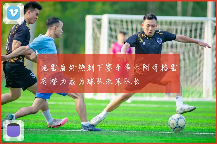老雷看好热刺下赛季争六阿奇格雷有潜力成为球队未来队长
