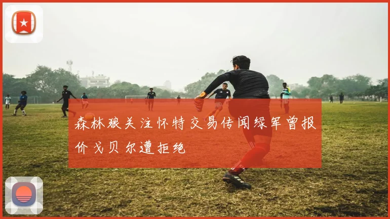 森林狼关注怀特交易传闻绿军曾报价戈贝尔遭拒绝