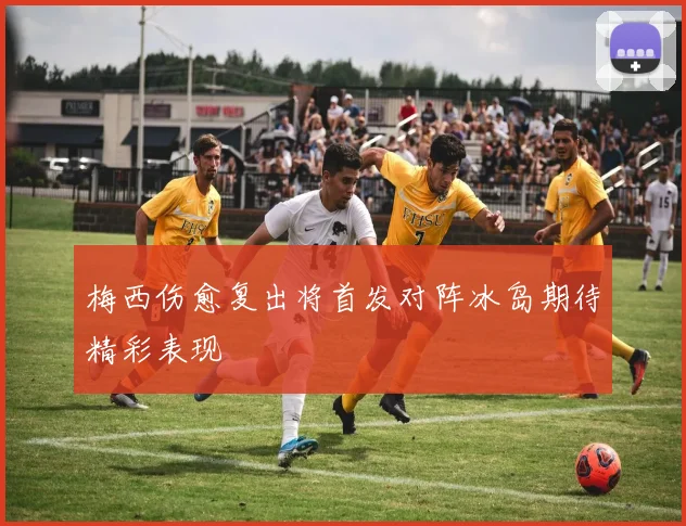 梅西伤愈复出将首发对阵冰岛期待精彩表现