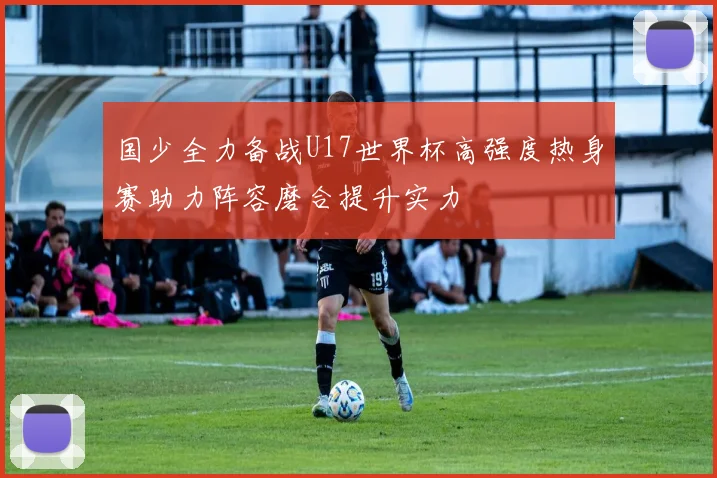 国少全力备战U17世界杯高强度热身赛助力阵容磨合提升实力