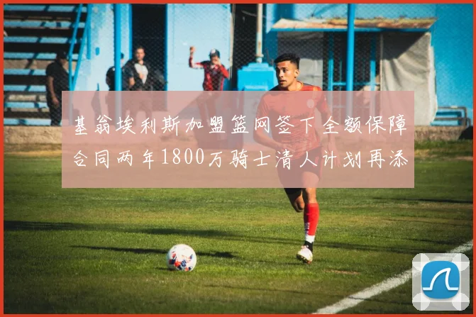 基翁埃利斯加盟篮网签下全额保障合同两年1800万骑士清人计划再添新动态