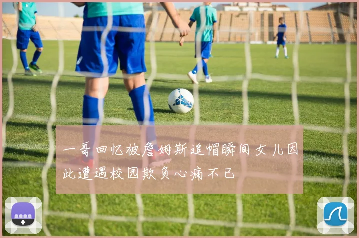 一哥回忆被詹姆斯追帽瞬间女儿因此遭遇校园欺负心痛不已