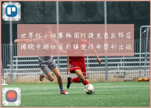 世界杯小组赛韩国对捷克首发阵容揭晓中超独苗朴镇燮待命替补出战