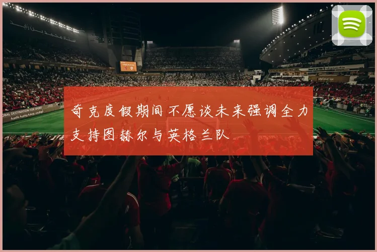 奇克度假期间不愿谈未来强调全力支持图赫尔与英格兰队