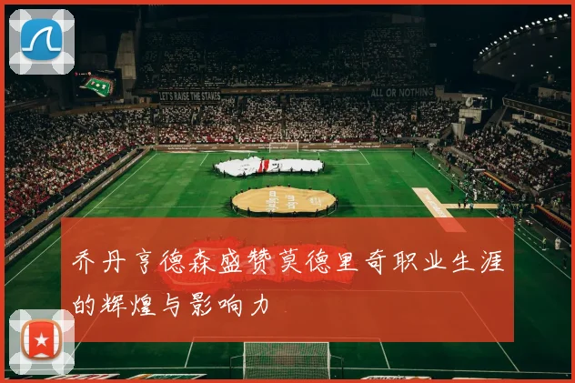 乔丹亨德森盛赞莫德里奇职业生涯的辉煌与影响力