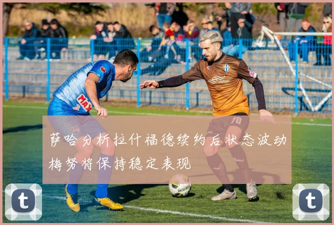 萨哈分析拉什福德续约后状态波动梅努将保持稳定表现