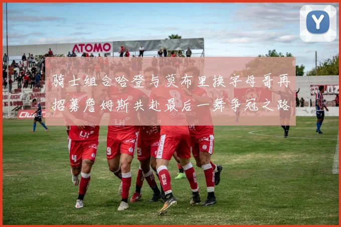 骑士组合哈登与莫布里换字母哥再招募詹姆斯共赴最后一舞争冠之路