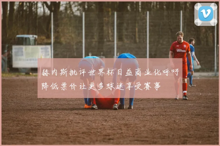 赫内斯批评世界杯日益商业化呼吁降低票价让更多球迷享受赛事