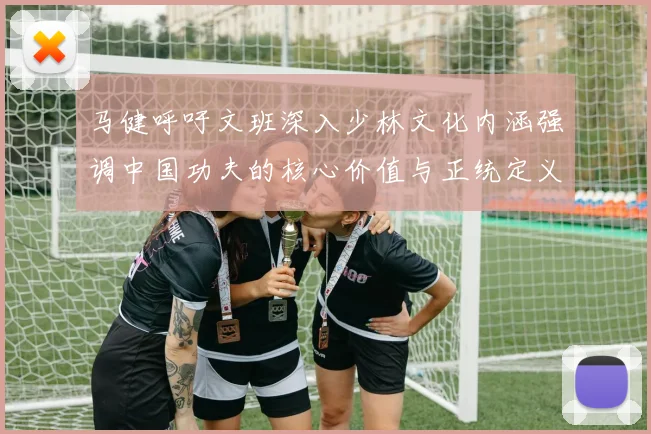 马健呼吁文班深入少林文化内涵强调中国功夫的核心价值与正统定义